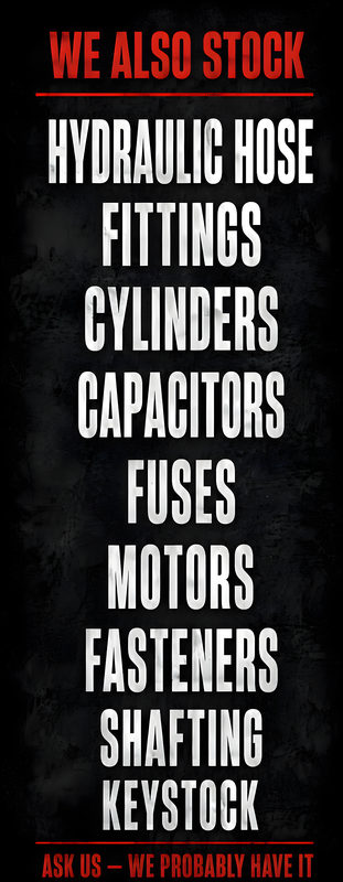 Tall poster on a dark background. We also stock: Hydraulic hose, Fittings, Cylinders, Capacitors, Fuses, Motors, Fasteners, Shafting, Keystock. Ask us, we probably have it.